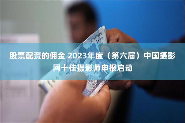 股票配资的佣金 2023年度（第六届）中国摄影网十佳摄影师申报启动