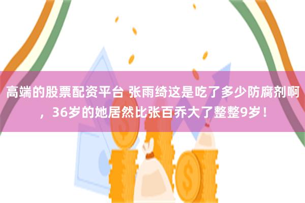 高端的股票配资平台 张雨绮这是吃了多少防腐剂啊，36岁的她居然比张百乔大了整整9岁！