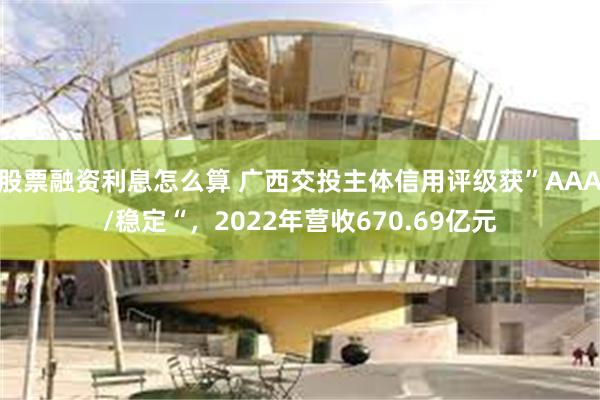 股票融资利息怎么算 广西交投主体信用评级获”AAA/稳定“，2022年营收670.69亿元