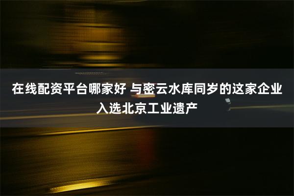 在线配资平台哪家好 与密云水库同岁的这家企业入选北京工业遗产