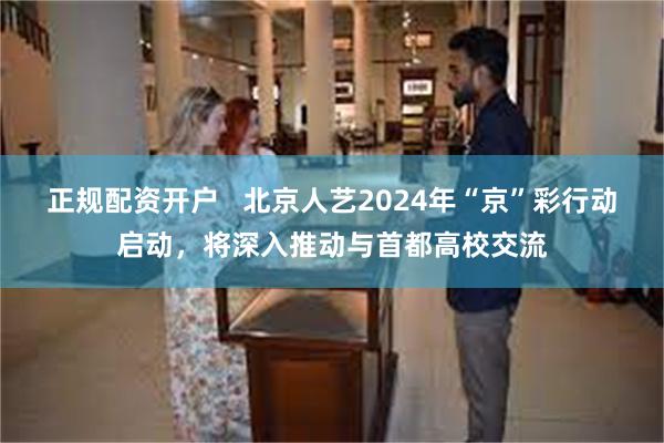 正规配资开户   北京人艺2024年“京”彩行动启动，将深入推动与首都高校交流