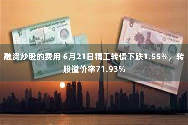 融资炒股的费用 6月21日精工转债下跌1.55%，转股溢价率71.93%