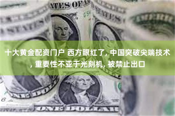 十大黄金配资门户 西方眼红了, 中国突破尖端技术, 重要性不亚于光刻机, 被禁止出口