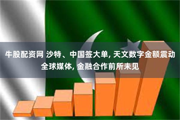 牛股配资网 沙特、中国签大单, 天文数字金额震动全球媒体, 金融合作前所未见