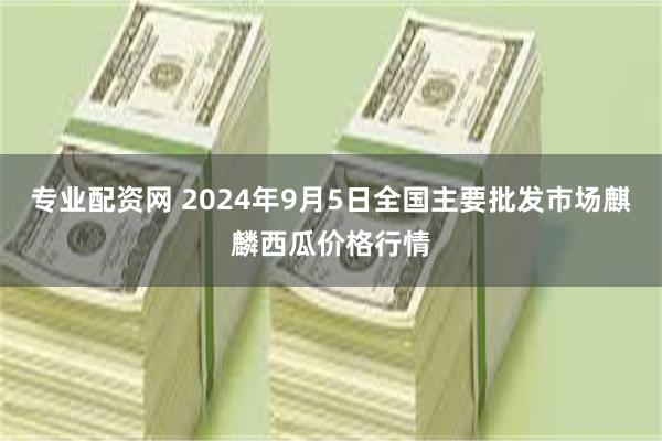 专业配资网 2024年9月5日全国主要批发市场麒麟西瓜价格行情